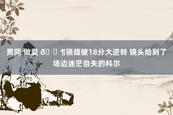 男同 做爱 😶骁雄被18分大逆转 镜头给到了场边迷茫自失的科尔