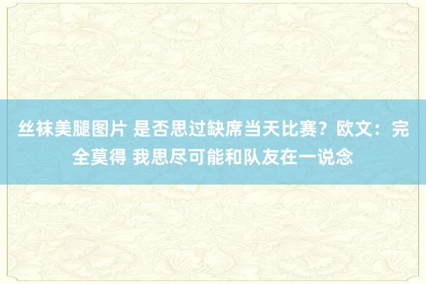 丝袜美腿图片 是否思过缺席当天比赛？欧文：完全莫得 我思尽可能和队友在一说念