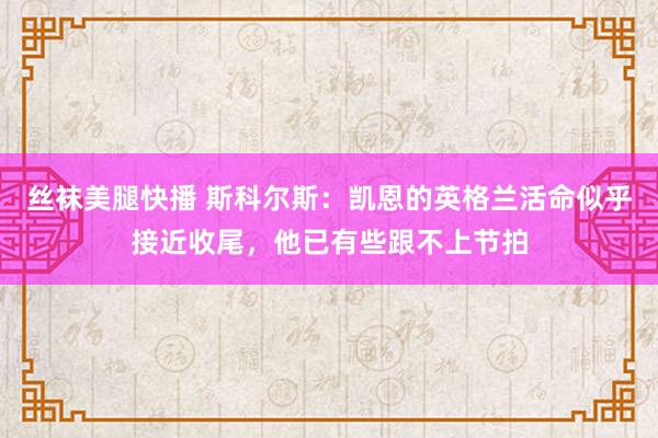 丝袜美腿快播 斯科尔斯：凯恩的英格兰活命似乎接近收尾，他已有些跟不上节拍