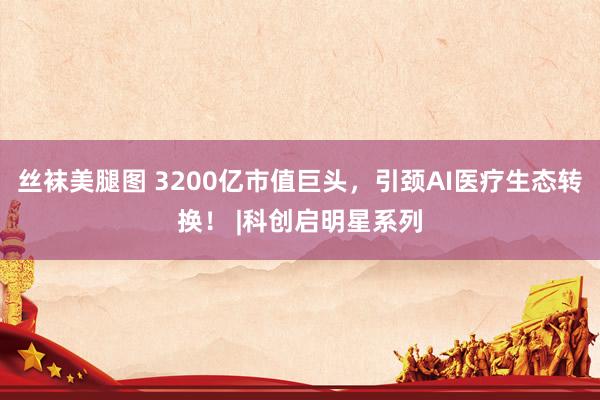 丝袜美腿图 3200亿市值巨头，引颈AI医疗生态转换！ |科创启明星系列