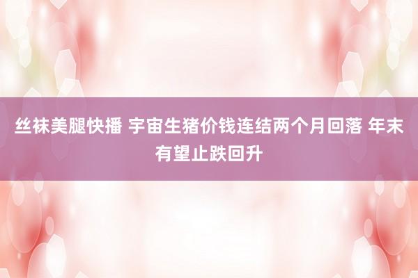 丝袜美腿快播 宇宙生猪价钱连结两个月回落 年末有望止跌回升