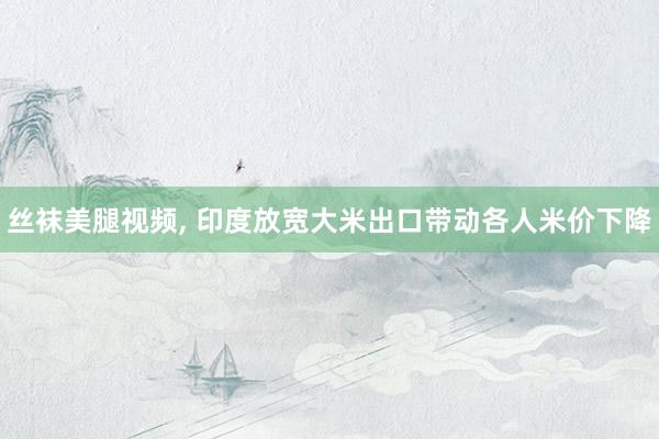 丝袜美腿视频, 印度放宽大米出口带动各人米价下降