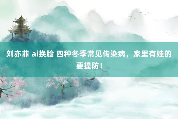 刘亦菲 ai换脸 四种冬季常见传染病，家里有娃的要提防！