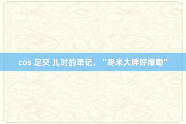 cos 足交 儿时的牵记，“咚米大胖好爆嘞”
