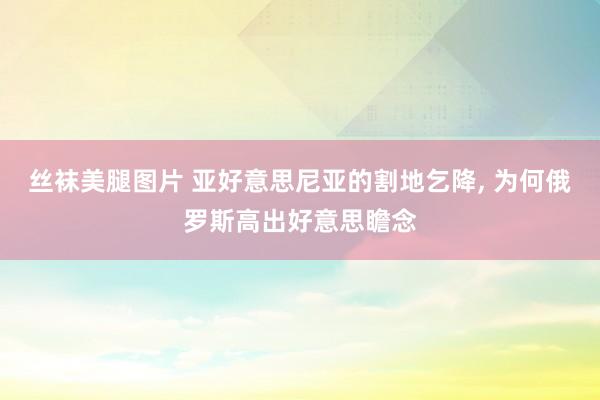 丝袜美腿图片 亚好意思尼亚的割地乞降， 为何俄罗斯高出好意思瞻念