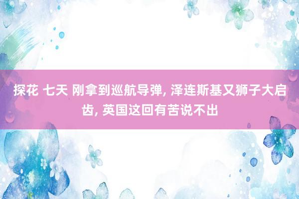 探花 七天 刚拿到巡航导弹， 泽连斯基又狮子大启齿， 英国这回有苦说不出