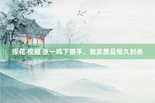 探花 视频 张一鸣下狠手，敢卖赝品恒久封杀