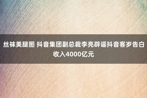 丝袜美腿图 抖音集团副总裁李亮辟谣抖音客岁告白收入4000亿元