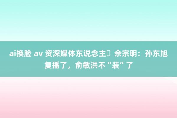 ai换脸 av 资深媒体东说念主​佘宗明：孙东旭复播了，俞敏洪不“装”了