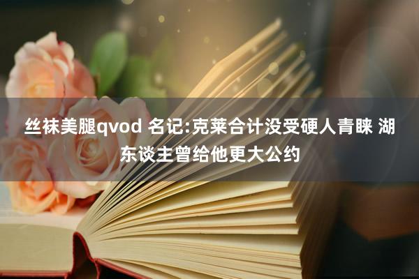 丝袜美腿qvod 名记:克莱合计没受硬人青睐 湖东谈主曾给他更大公约