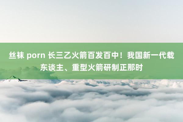 丝袜 porn 长三乙火箭百发百中！我国新一代载东谈主、重型火箭研制正那时