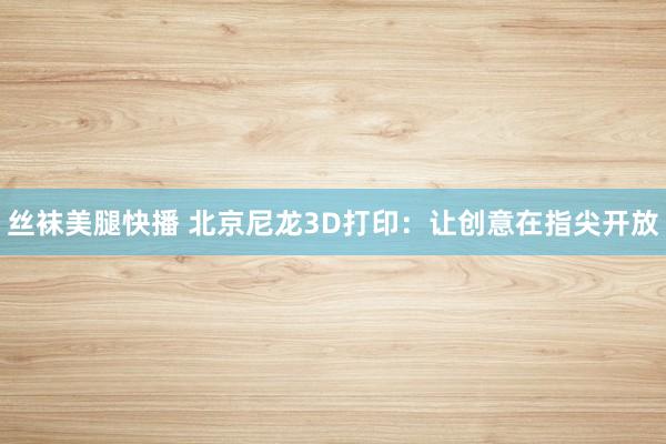 丝袜美腿快播 北京尼龙3D打印：让创意在指尖开放