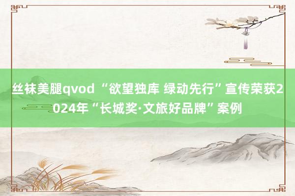 丝袜美腿qvod “欲望独库 绿动先行”宣传荣获2024年“长城奖·文旅好品牌”案例