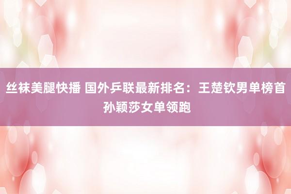 丝袜美腿快播 国外乒联最新排名：王楚钦男单榜首 孙颖莎女单领跑