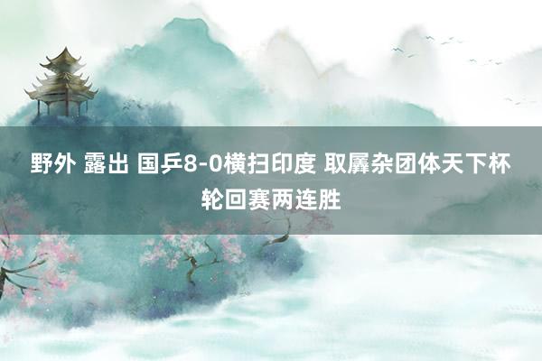 野外 露出 国乒8-0横扫印度 取羼杂团体天下杯轮回赛两连胜