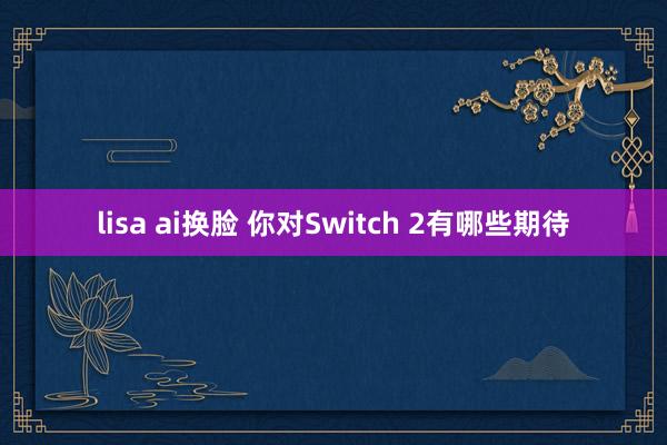 lisa ai换脸 你对Switch 2有哪些期待