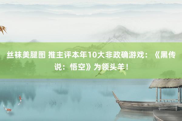 丝袜美腿图 推主评本年10大非政确游戏：《黑传说：悟空》为领头羊！