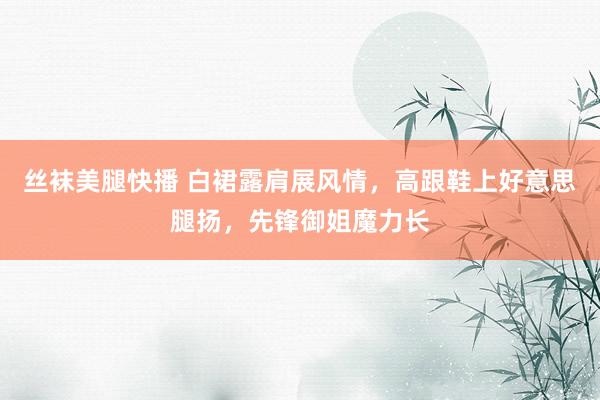 丝袜美腿快播 白裙露肩展风情，高跟鞋上好意思腿扬，先锋御姐魔力长