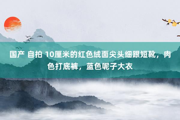 国产 自拍 10厘米的红色绒面尖头细跟短靴，肉色打底裤，蓝色呢子大衣