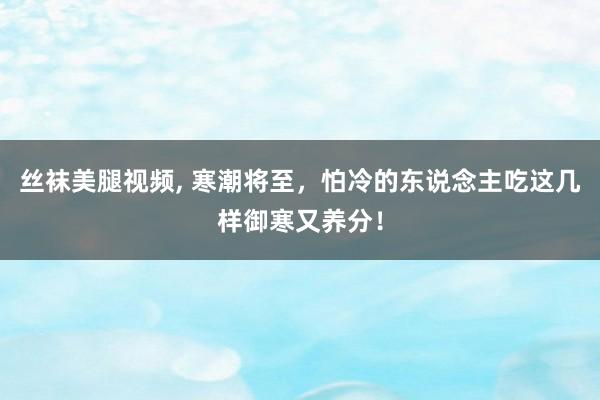 丝袜美腿视频， 寒潮将至，怕冷的东说念主吃这几样御寒又养分！
