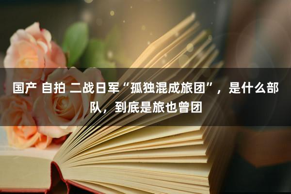 国产 自拍 二战日军“孤独混成旅团”，是什么部队，到底是旅也曾团