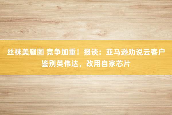 丝袜美腿图 竞争加重！报谈：亚马逊劝说云客户鉴别英伟达，改用自家芯片