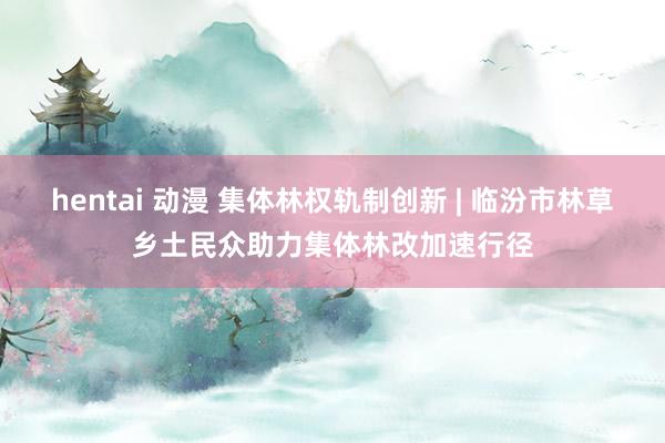 hentai 动漫 集体林权轨制创新 | 临汾市林草乡土民众助力集体林改加速行径