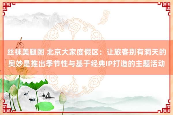 丝袜美腿图 北京大家度假区：让旅客别有洞天的奥妙是推出季节性与基于经典IP打造的主题活动