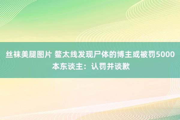 丝袜美腿图片 鳌太线发现尸体的博主或被罚5000 本东谈主：认罚并谈歉