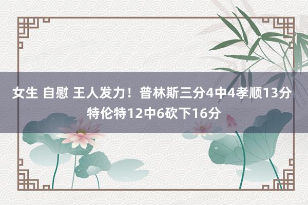 女生 自慰 王人发力！普林斯三分4中4孝顺13分 特伦特12中6砍下16分