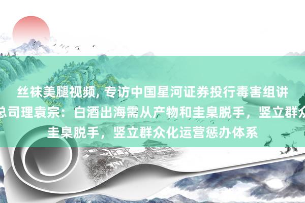 丝袜美腿视频, 专访中国星河证券投行毒害组讲求东谈主、董事总司理袁宗：白酒出海需从产物和圭臬脱手，竖立群众化运营惩办体系