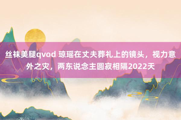 丝袜美腿qvod 琼瑶在丈夫葬礼上的镜头，视力意外之灾，两东说念主圆寂相隔2022天
