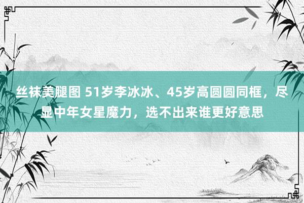 丝袜美腿图 51岁李冰冰、45岁高圆圆同框，尽显中年女星魔力，选不出来谁更好意思
