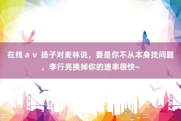 在线ａｖ 扬子对麦林说，要是你不从本身找问题，李行亮换掉你的速率很快~