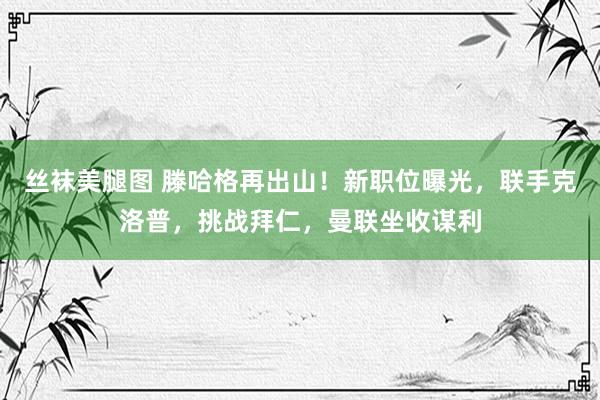 丝袜美腿图 滕哈格再出山！新职位曝光，联手克洛普，挑战拜仁，曼联坐收谋利