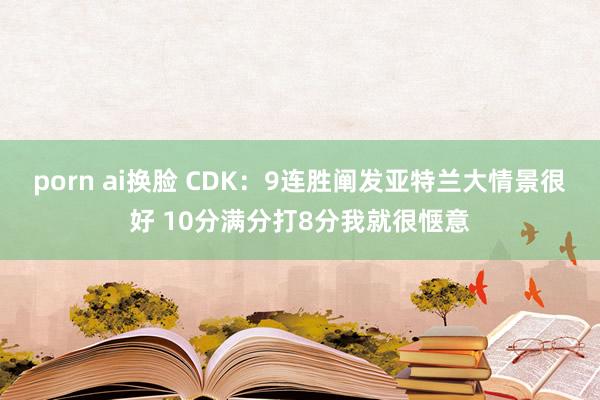 porn ai换脸 CDK：9连胜阐发亚特兰大情景很好 10分满分打8分我就很惬意