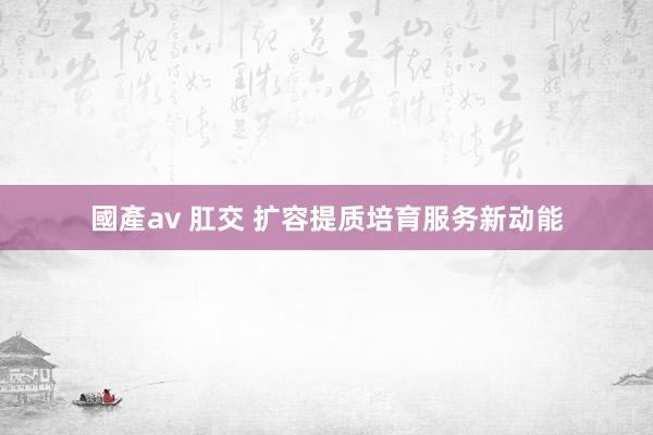 國產av 肛交 扩容提质培育服务新动能