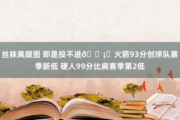 丝袜美腿图 即是投不进🛡️火箭93分创球队赛季新低 硬人99分比肩赛季第2低