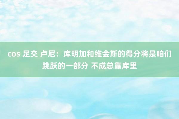 cos 足交 卢尼：库明加和维金斯的得分将是咱们跳跃的一部分 不成总靠库里