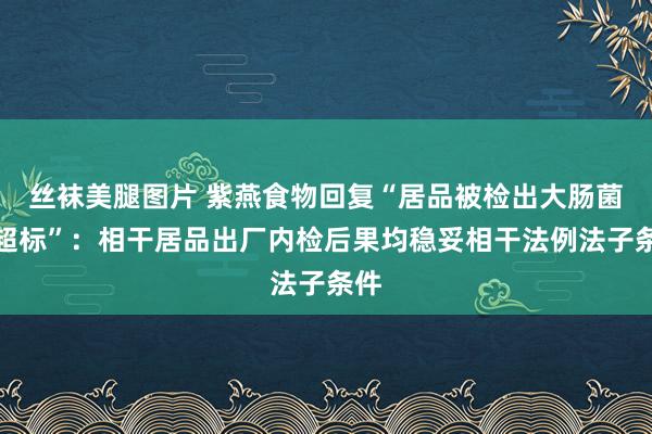 丝袜美腿图片 紫燕食物回复“居品被检出大肠菌群超标”：相干居品出厂内检后果均稳妥相干法例法子条件