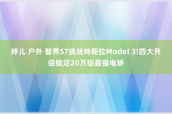 婷儿 户外 智界S7挑战特斯拉Model 3!四大升级锁定20万级最强电轿