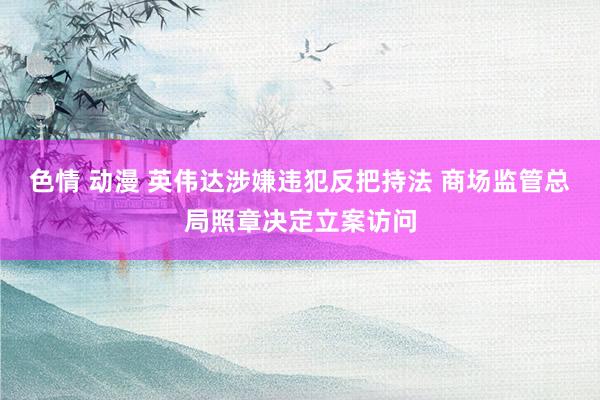 色情 动漫 英伟达涉嫌违犯反把持法 商场监管总局照章决定立案访问