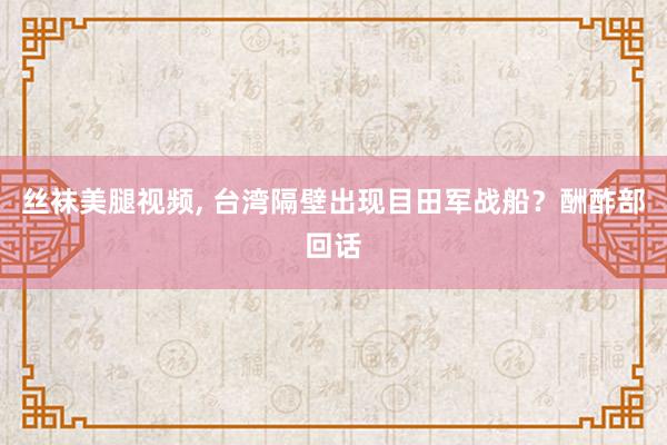 丝袜美腿视频, 台湾隔壁出现目田军战船？酬酢部回话