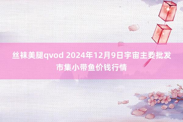 丝袜美腿qvod 2024年12月9日宇宙主要批发市集小带鱼价钱行情