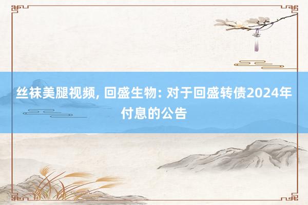 丝袜美腿视频, 回盛生物: 对于回盛转债2024年付息的公告