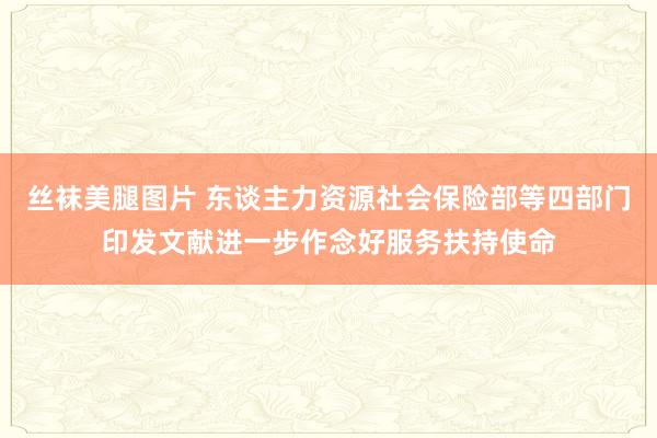 丝袜美腿图片 东谈主力资源社会保险部等四部门印发文献进一步作念好服务扶持使命