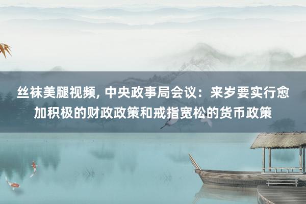 丝袜美腿视频, 中央政事局会议：来岁要实行愈加积极的财政政策和戒指宽松的货币政策
