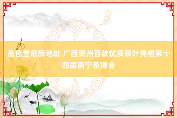品色堂最新地址 广西贺州百款优质茶叶亮相第十四届南宁茶博会