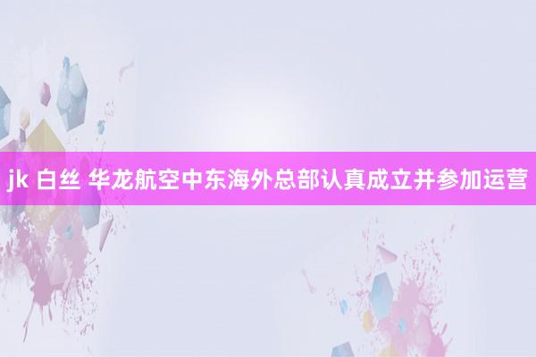 jk 白丝 华龙航空中东海外总部认真成立并参加运营