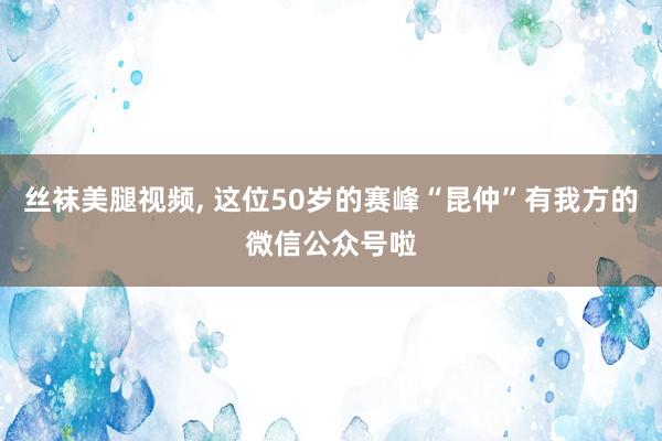 丝袜美腿视频, 这位50岁的赛峰“昆仲”有我方的微信公众号啦